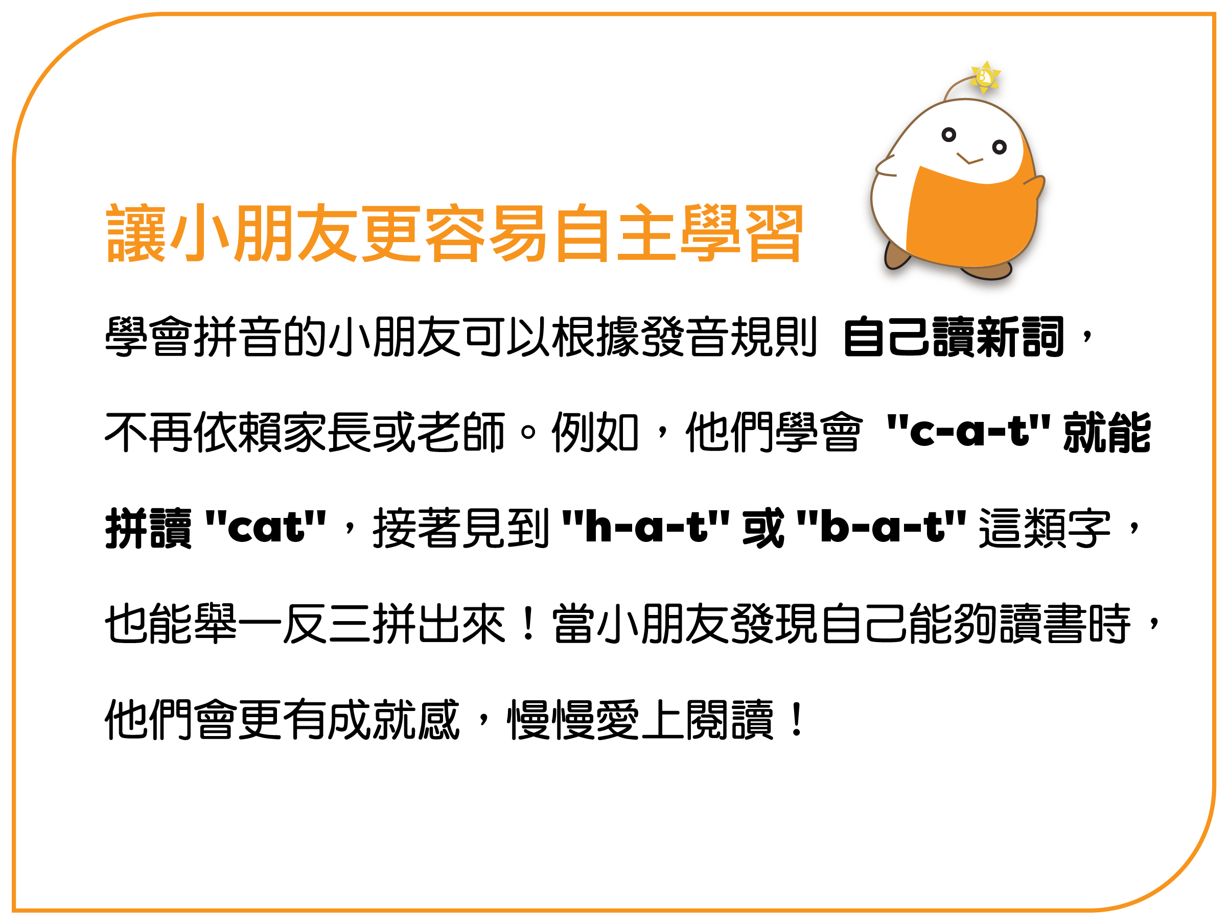 學會拼音的小朋友可以根據發音規則 自己讀新詞，不再依賴家長或老師。例如，他們學會 "c-a-t" 就能拼讀 "cat"，接著見到 "h-a-t" 或 "b-a-t" 這類字，也能舉一反三拼出來！當小朋友發現自己能夠讀書時，他們會更有成就感，慢慢愛上閱讀！