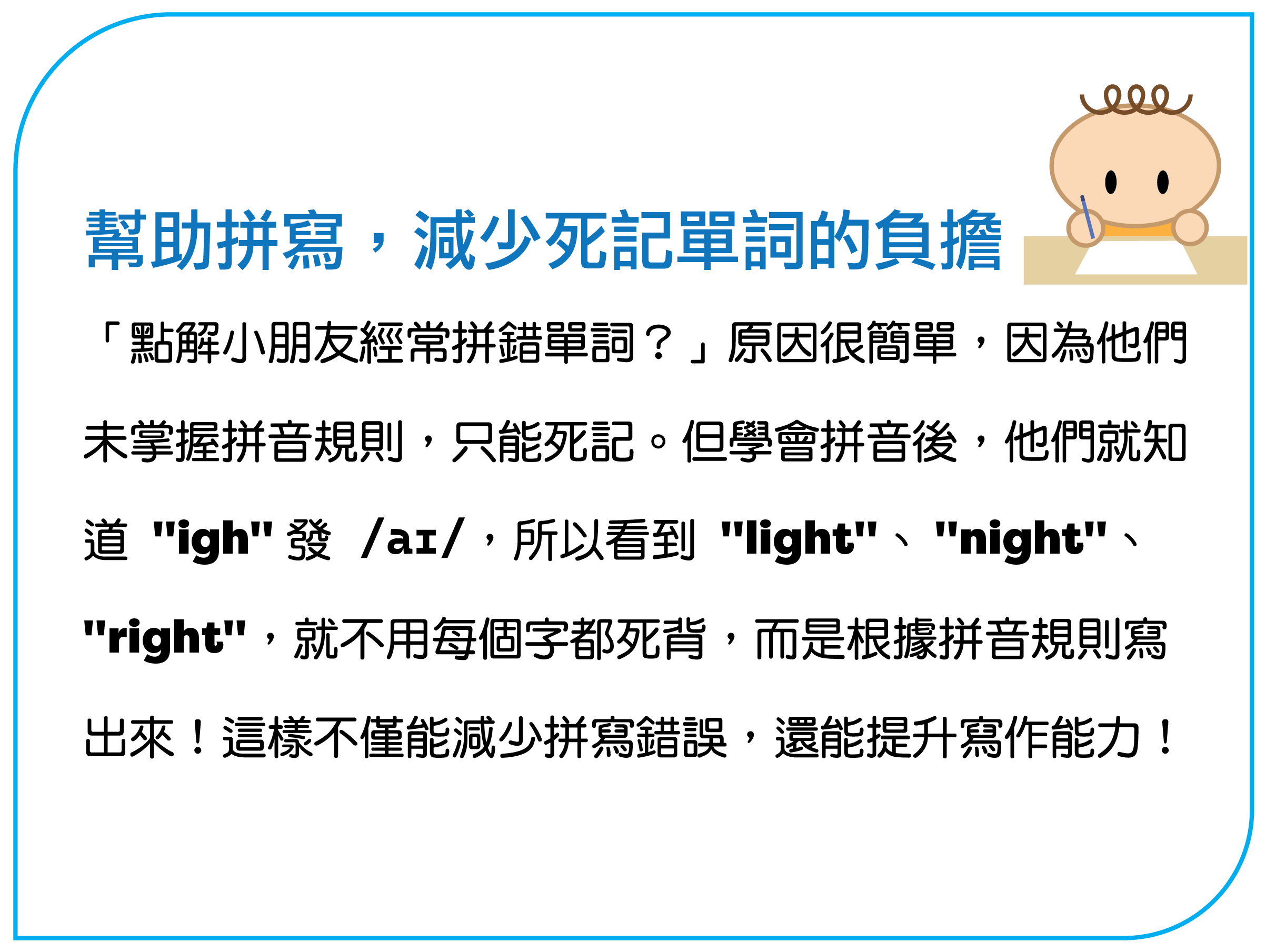 「點解小朋友經常拼錯單詞？」原因很簡單，因為他們未掌握拼音規則，只能死記。但學會拼音後，他們就知道 "igh" 發 /aɪ/，所以看到 "light"、 "night"、"right"，就不用每個字都死背，而是根據拼音規則寫出來！這樣不僅能減少拼寫錯誤，還能提升寫作能力！