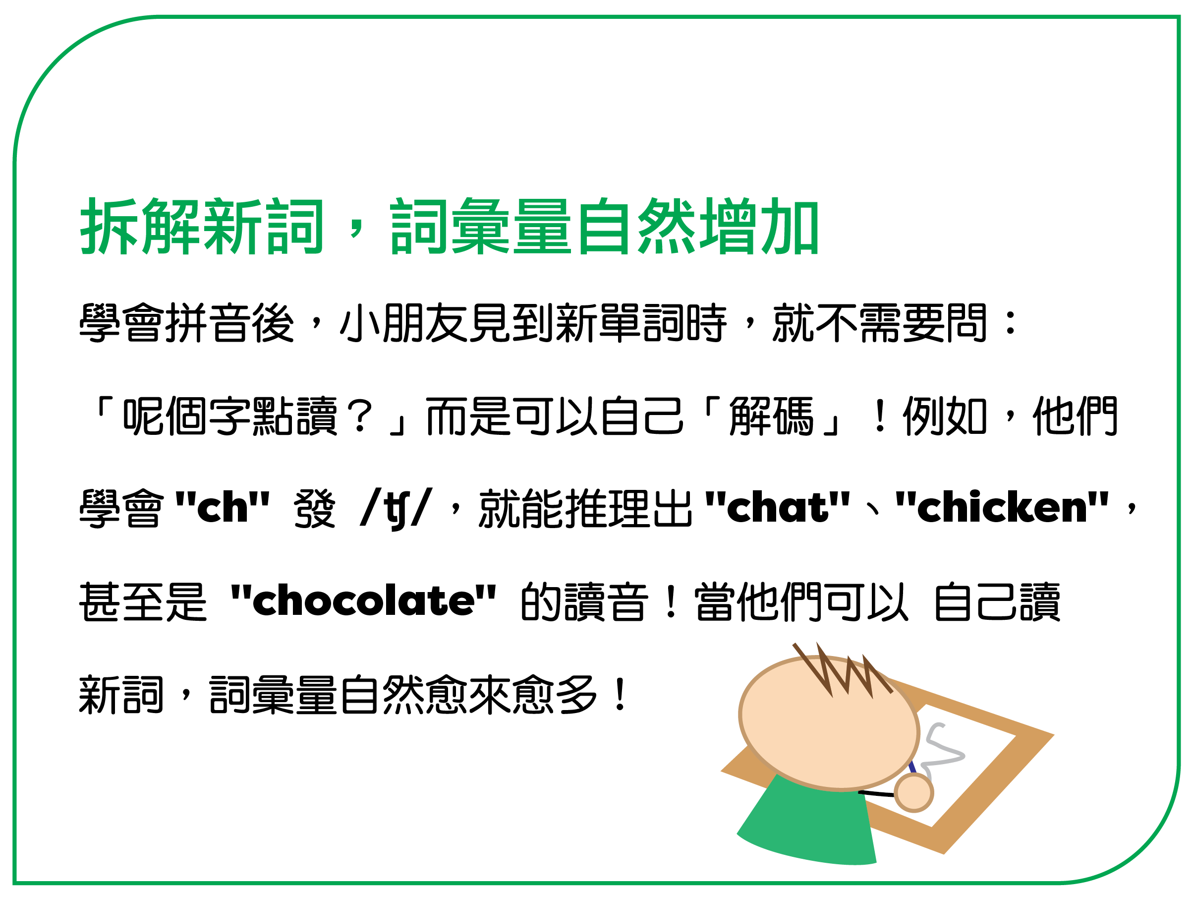 學會拼音後，小朋友見到新單詞時，就不需要問：「呢個字點讀？」而是可以自己「解碼」！例如，他們學會 "ch" 發 /ʧ/，就能推理出 "chat"、"chicken"，甚至是 "chocolate" 的讀音！當他們可以 自己讀新詞，詞彙量自然愈來愈多！